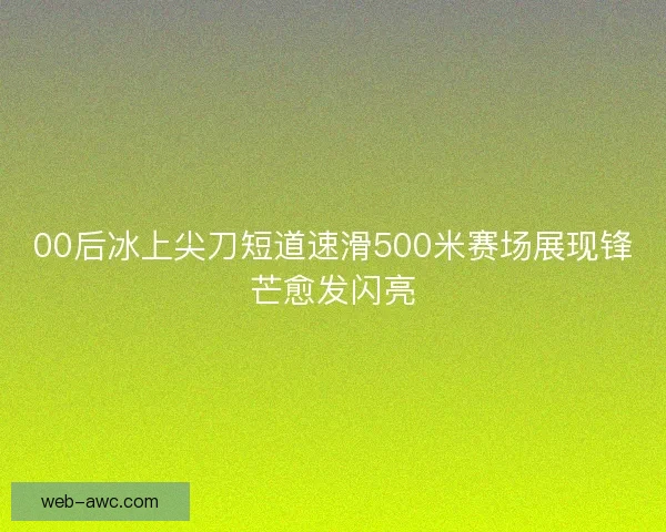 00后冰上尖刀短道速滑500米赛场展现锋芒愈发闪亮 00后冰上尖刀短道速滑500米赛场展现锋芒愈发闪亮