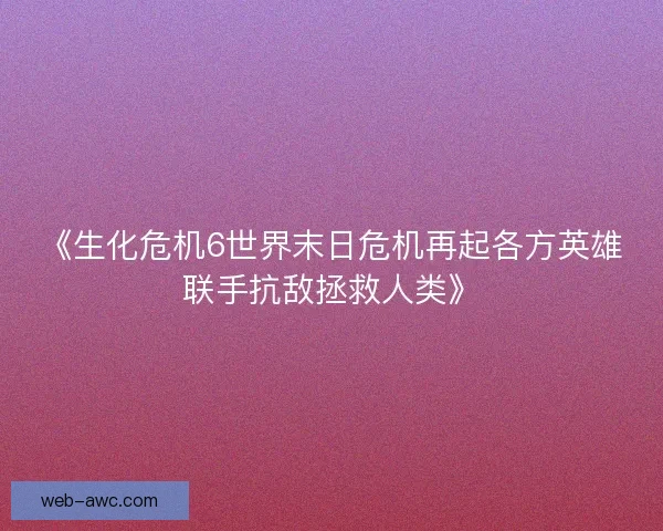 《生化危机6世界末日危机再起各方英雄联手抗敌拯救人类》