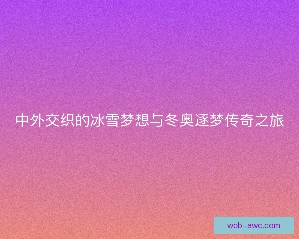 中外交织的冰雪梦想与冬奥逐梦传奇之旅 中外交织的冰雪梦想与冬奥逐梦传奇之旅