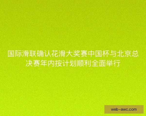 国际滑联确认花滑大奖赛中国杯与北京总决赛年内按计划顺利全面举行