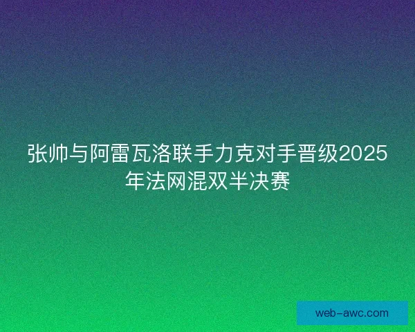张帅与阿雷瓦洛联手力克对手晋级2025年法网混双半决赛 张帅与阿雷瓦洛联手力克对手晋级2025年法网混双半决赛