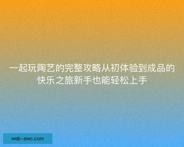 一起玩陶艺的完整攻略从初体验到成品的快乐之旅新手也能轻松上手