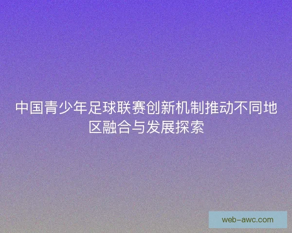 中国青少年足球联赛创新机制推动不同地区融合与发展探索 中国青少年足球联赛创新机制推动不同地区融合与发展探索